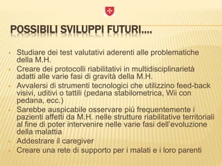 POSSIBILI SVILUPPI FUTURI….
 Studiare dei test valutativi aderenti alle problematiche
della M.H.
 Creare dei protocolli riabilitativi in multidisciplinarietà
adatti alle varie fasi di gravità della M.H.
 Avvalersi di strumenti tecnologici che utilizzino feed-back
visivi, uditivi o tattili (pedana stabilometrica, Wii con
pedana, ecc.)
 Sarebbe auspicabile osservare più frequentemente i
pazienti affetti da M.H. nelle strutture riabilitative territoriali
al fine di poter intervenire nelle varie fasi dell’evoluzione
della malattia
 Addestrare il caregiver
 Creare una rete di supporto per i malati e i loro parenti
 