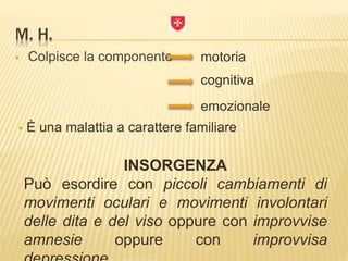 M. H.
 Colpisce la componente
 È una malattia a carattere familiare
INSORGENZA
Può esordire con piccoli cambiamenti di
movimenti oculari e movimenti involontari
delle dita e del viso oppure con improvvise
amnesie oppure con improvvisa
motoria
emozionale
cognitiva
 