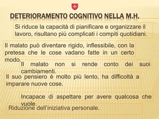 DETERIORAMENTO COGNITIVO NELLA M.H.
Riduzione dell’iniziativa personale.
Si riduce la capacità di pianificare e organizzare il
lavoro, risultano più complicati i compiti quotidiani.
Il malato può diventare rigido, inflessibile, con la
pretesa che le cose vadano fatte in un certo
modo.
Il malato non si rende conto dei suoi
cambiamenti.
Il suo pensiero è molto più lento, ha difficoltà a
imparare nuove cose.
Incapace di aspettare per avere qualcosa che
vuole.
 