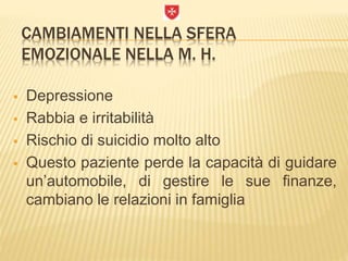 CAMBIAMENTI NELLA SFERA
EMOZIONALE NELLA M. H.
 Depressione
 Rabbia e irritabilità
 Rischio di suicidio molto alto
 Questo paziente perde la capacità di guidare
un’automobile, di gestire le sue finanze,
cambiano le relazioni in famiglia
 
