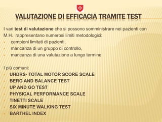 VALUTAZIONE DI EFFICACIA TRAMITE TEST
I vari test di valutazione che si possono somministrare nei pazienti con
M.H. rappresentano numerosi limiti metodologici:
 campioni limitati di pazienti,
 mancanza di un gruppo di controllo,
 mancanza di una valutazione a lungo termine
I più comuni:
 UHDRS- TOTAL MOTOR SCORE SCALE
 BERG AND BALANCE TEST
 UP AND GO TEST
 PHYSICAL PERFORMANCE SCALE
 TINETTI SCALE
 SIX MINUTE WALKING TEST
 BARTHEL INDEX
 