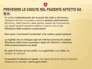 PREVENIRE LE CADUTE NEL PAZIENTE AFFETTO DA
M.H.
Si verifica indebolimento dei muscoli del collo e del tronco.
Variazioni del tono muscolare causano posture asimmetriche
del tronco, delle braccia o delle gambe, questo dà l’impressione
che questi pazienti pendano indietro in avanti o da un lato
Riduzione delle reazioni a paracadute
Non sono i movimenti involontari a far cadere questi pazienti
La rigidità che si sviluppa agli arti inferiori provoca le cadute
Riduzione della forza muscolare degli arti inferiori e riduzione
della propriocezione nei piedi
Si cade di fronte ad una sedia, a un gabinetto, a un letto nel
tentativo di utilizzarli
Incapacità di valutare lo spazio, non saper giudicare bene la distanza
Insegnare la strategia: «tocca,gira,siedi»
 