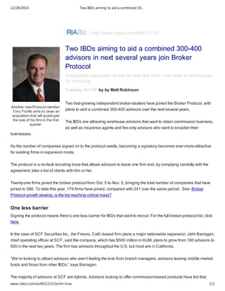 12/28/2010                                   Two IBDs aiming to aid a combined 30…




                                                 – http://www.riabiz.com/a/4611115


                                     Two IBDs aiming to aid a combined 300-400
                                     advisors in next several years join Broker
                                     Protocol
                                     Geographic expansion on tap for one; the other now looks to wirehouses
                                     for recruiting
                                     Tuesday 12.7.10 by by Matt Robinson


                                     Two fast-growing independent broker-dealers have joined the Broker Protocol, with
Another new Protocol member:
 Tony Fiorillo aims to close an
                                     plans to add a combined 300-400 advisors over the next several years.
acquisition that will quadruple
 the size of his firm in the first   The IBDs are attracting wirehouse advisors that want to retain commission business,
            quarter.
                                     as well as insurance agents and fee-only advisors who want to broaden their
businesses.

As the number of companies signed on to the protocol swells, becoming a signatory becomes ever-more-attractive
for existing firms in expansion mode.

The protocol is a no-fault recruiting truce that allows advisors to leave one firm and, by complying carefully with the
agreement, take a list of clients with him or her.

Twenty-one firms joined the broker protocol from Oct. 5 to Nov. 5, bringing the total number of companies that have
joined to 586. To date this year, 179 firms have joined, compared with 241 over the same period . See: Broker
Protocol growth slowing; is the list reaching critical mass?


One less barrier
Signing the protocol means there’s one less barrier for IBDs that want to recruit. For the full broker-protocol list, click
here.


In the case of SCF Securities Inc., the Fresno, Calif.-based firm plans a major nationwide expansion. John Barragan,
chief operating officer at SCF, said the company, which has $500 million in AUM, plans to grow from 180 advisors to
500 in the next two years. The firm has advisors throughout the U.S. but most are in California.

“We’re looking to attract advisors who aren’t feeling the love from branch managers, advisors leaving middle market
funds and those from other IBDs,” says Barragan.


The majority of advisors at SCF are hybrids. Advisors looking to offer commission-based products have led that
www.riabiz.com/a/4611115?print=true                                                                                       1/3
 