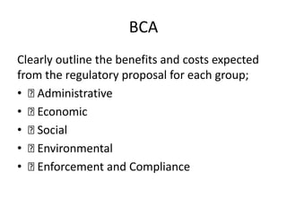 BCA
Clearly outline the benefits and costs expected
from the regulatory proposal for each group;
• Administrative
• Economic
• Social
• Environmental
• Enforcement and Compliance
 