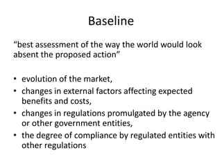 Baseline
“best assessment of the way the world would look
absent the proposed action”
• evolution of the market,
• changes in external factors affecting expected
benefits and costs,
• changes in regulations promulgated by the agency
or other government entities,
• the degree of compliance by regulated entities with
other regulations
 