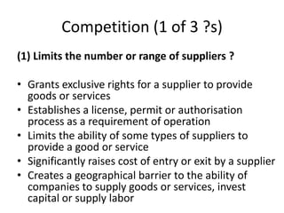 Competition (1 of 3 ?s)
(1) Limits the number or range of suppliers ?
• Grants exclusive rights for a supplier to provide
goods or services
• Establishes a license, permit or authorisation
process as a requirement of operation
• Limits the ability of some types of suppliers to
provide a good or service
• Significantly raises cost of entry or exit by a supplier
• Creates a geographical barrier to the ability of
companies to supply goods or services, invest
capital or supply labor
 