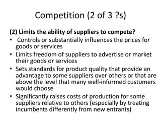 Competition (2 of 3 ?s)
(2) Limits the ability of suppliers to compete?
• Controls or substantially influences the prices for
goods or services
• Limits freedom of suppliers to advertise or market
their goods or services
• Sets standards for product quality that provide an
advantage to some suppliers over others or that are
above the level that many well-informed customers
would choose
• Significantly raises costs of production for some
suppliers relative to others (especially by treating
incumbents differently from new entrants)
 