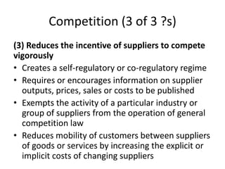 Competition (3 of 3 ?s)
(3) Reduces the incentive of suppliers to compete
vigorously
• Creates a self-regulatory or co-regulatory regime
• Requires or encourages information on supplier
outputs, prices, sales or costs to be published
• Exempts the activity of a particular industry or
group of suppliers from the operation of general
competition law
• Reduces mobility of customers between suppliers
of goods or services by increasing the explicit or
implicit costs of changing suppliers
 