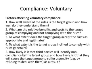 Compliance: Voluntary
Factors affecting voluntary compliance
1. How well aware of the rules is the target group and how
well do they understand them?
2. What are the relative benefits and costs to the target
group of complying and not complying with the rules?
3. To what extent does the target group accept the rules as
appropriate and legitimate?
4. To what extent is the target group inclined to comply with
rules generally?
5. How likely is it that third parties will identify non-
compliance by the target group and how likely is it that they
will cause the target group to suffer a penalty (e.g. by
refusing to deal with them) as a result?
 