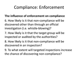 Compliance: Enforcement
The influence of enforcement on compliance
6. How likely is it that non-compliance will be
discovered other than through an official
investigation (i.e. whistle-blowing)?
7. How likely is it that the target group will be
inspected or audited by the authorities?
8. How likely is it that non-compliance will be
discovered in an inspection?
9. To what extent will targeted inspections increase
the chance of discovering non-compliance?
 