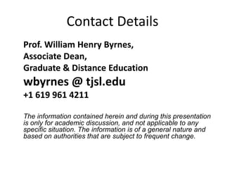 Contact Details
Prof. William Henry Byrnes,
Associate Dean,
Graduate & Distance Education
wbyrnes @ tjsl.edu
+1 619 961 4211
The information contained herein and during this presentation
is only for academic discussion, and not applicable to any
specific situation. The information is of a general nature and
based on authorities that are subject to frequent change.
 