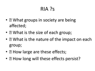 RIA ?s
• What groups in society are being
affected;
• What is the size of each group;
• What is the nature of the impact on each
group;
• How large are these effects;
• How long will these effects persist?
 