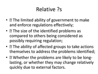 Relative ?s
• The limited ability of government to make
and enforce regulations effectively;
• The size of the identified problems as
compared to others being considered as
possibly requiring regulation;
• The ability of affected groups to take actions
themselves to address the problems identified;
• Whether the problems are likely to be long-
lasting, or whether they may change relatively
quickly due to external factors.
 