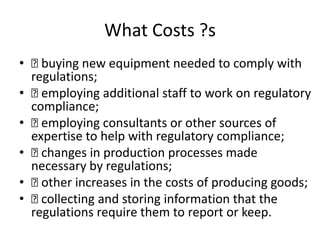 What Costs ?s
• buying new equipment needed to comply with
regulations;
• employing additional staff to work on regulatory
compliance;
• employing consultants or other sources of
expertise to help with regulatory compliance;
• changes in production processes made
necessary by regulations;
• other increases in the costs of producing goods;
• collecting and storing information that the
regulations require them to report or keep.
 
