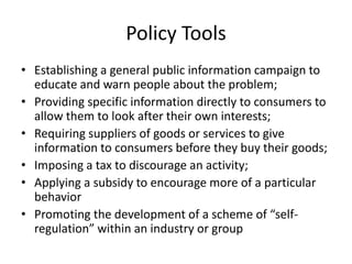 Policy Tools
• Establishing a general public information campaign to
educate and warn people about the problem;
• Providing specific information directly to consumers to
allow them to look after their own interests;
• Requiring suppliers of goods or services to give
information to consumers before they buy their goods;
• Imposing a tax to discourage an activity;
• Applying a subsidy to encourage more of a particular
behavior
• Promoting the development of a scheme of “self-
regulation” within an industry or group
 