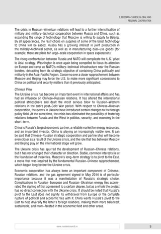 9www.russiancouncil.ru
The crisis in Russian-American relations will lead to a further intensification of
military and military-technical cooperation between Russia and China, such as
expanding the range of technology that Moscow is willing to supply to Beijing.
By all appearances, the restrictions on supplies of some of the latest technology
to China will be eased. Russia has a growing interest in joint production in
the military-technical sector, as well as in manufacturing dual-use goods (for
example, there are plans for large-scale cooperation in space exploration).
The rising confrontation between Russia and NATO will complicate the U.S. ‘pivot
to Asia’ strategy. Washington is once again being compelled to focus its attention
on Europe and ramp up NATO’s military-technical infrastructure near the Russian
borders, detracting from its strategic objective of containing China politically and
militarily in the Asia-Pacific Region. Concerns over a closer rapprochement between
Moscow and Beijing may force the U.S. to make more significant concessions to
China on political and security matters than it previously anticipated.
Chinese View
The Ukraine crisis has become an important event in international affairs and has
had an influence on Chinese-Russian relations. It has altered the international
political atmosphere and dealt the most serious blow to Russian-Western
relations in the entire post-Cold War period. With respect to Chinese-Russian
cooperation, the events in Ukraine have introduced certain changes to the foreign
policy field. At the same time, the crisis has eliminated the possibility of fostering
relations between Russia and the West in politics, security, and economy in the
short-term.
China is Russia’s largest economic partner, a reliable market for energy resources,
and an important investor. China is playing an increasingly visible role. It can
be said that Chinese-Russian strategic cooperation and partnership will become
even closer as a result of the Ukraine crisis, and the role that ties between Moscow
and Beijing play on the international stage will grow.
The Ukraine crisis has spurred the development of Russian-Chinese relations,
but it has not changed their character or direction. Stable, common interests lie at
the foundation of these ties. Moscow’s long-term strategy is to pivot to the East,
a move that was inspired by the fundamental Russian-Chinese rapprochement,
which began long before the Ukraine crisis.
Economic cooperation has always been an important component of Chinese-
Russian relations, and the gas agreement signed in May 2014 is of particular
importance because it was a manifestation of Russia’s strategic choice.
Complications in Russian-European and Russian-Ukrainian energy ties accele-
rated the signing of that agreement to a certain degree, but as a whole the project
has no direct connection with the Ukraine crisis. It should be noted that Russia’s
pivot to the East does not signify its withdrawal from Europe or the complete
rupture of political and economic ties with it. China wants Russia’s pivot to the
East to help diversify the latter’s foreign relations, making them more balanced,
sustainable, and multi-faceted in the economic field and other areas.
1. RUSSIAN-CHINESE GLOBAL AND
REGIONAL COOPERATION
 