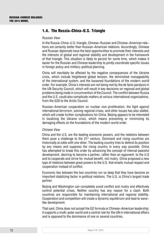 10 Report 18 / 2015
RUSSIAN-CHINESE DIALOGUE:
THE 2015 MODEL
1.4. The Russia-China-U.S. Triangle
Russian View
In the Russia-China-U.S. triangle, Chinese-Russian and Chinese-American rela-
tions are certainly better than Russian-American relations. Accordingly, Chinese
and Russian diplomats have the best opportunities to promote their interests and
the interests of global and regional stability and development in the framework
of that triangle. This situation is likely to persist for some time, which makes it
easier for the Russian and Chinese leadership to jointly coordinate specific issues
in foreign policy and military-political planning.
China will inevitably be affected by the negative consequences of the Ukraine
crisis, which include heightened global tension, the diminished manageability
of the international system, and the loosened foundations of the modern world
order. For example, China’s interests are not being met by the de facto paralysis in
the UN Security Council, which will result in key decisions on regional and global
problems being made in circumvention of the Council. The conflict between Russia
and the U.S. could also complicate matters at various international organizations,
from the G20 to the Arctic Council.
Russian-American cooperation on nuclear non-proliferation, the fight against
international terrorism, solving regional crises, and other issues has also stalled,
which will create further complications for China. Beijing appears to be interested
in localizing the Ukraine crisis, which means preventing or minimizing its
damaging effects on the foundations of the modern world order.
Chinese View
China and the U.S. are the leading economic powers, and the relations between
them pose a challenge to the 21st
century. Dominant and rising countries are
historically at odds with one other. The leading country tries to defend its position
by any means and suppress the rising country in every way possible. China
has attempted to break this order by advancing the concept of internal peaceful
development, desiring to become a partner, rather than an opponent, to the U.S
and to cooperate and strive for mutual benefit, not rivalry. China proposed a new
type of relations between great powers to the U.S. that entails mutual respect and
cooperation instead of conflict.
Economic ties between the two countries run so deep that they have become an
important stabilizing factor in political relations. The U.S. is China’s largest trade
partner.
Beijing and Washington can completely avoid conflict and rivalry and effectively
control potential crises. Neither country has any reason for a clash. Both
countries are responsible for maintaining international and regional stability.
Cooperation and competition will create a dynamic equilibrium and lead to wave-
like development.
That said, China does not accept the G2 formula or Chinese-American leadership;
it supports a multi-polar world and a central role for the UN in international affairs
and is opposed to the dominance of one or several countries.
 
