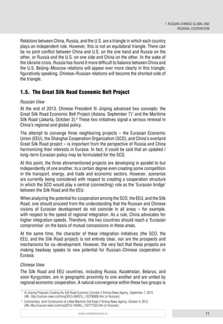 11www.russiancouncil.ru
Relations between China, Russia, and the U.S. are a triangle in which each country
plays an independent role. However, this is not an equilateral triangle. There can
be no joint conflict between China and U.S. on the one hand and Russia on the
other, or Russia and the U.S. on one side and China on the other. In the wake of
the Ukraine crisis, Russia has found it more difficult to balance between China and
the U.S. Beijing-Moscow relations will appear ever more clearly in this triangle;
figuratively speaking, Chinese-Russian relations will become the shortest side of
the triangle.
1.5. The Great Silk Road Economic Belt Project
Russian View
At the end of 2013, Chinese President Xi Jinping advanced two concepts: the
Great Silk Road Economic Belt Project (Astana, September 7)7
and the Maritime
Silk Road (Jakarta, October 3).8
Тhese two initiatives signal a serious renewal in
China’s regional and global policy.
Тhe attempt to converge three neighboring projects – the Eurasian Economic
Union (EEU), the Shanghai Cooperation Organization (SCO), and China’s overland
Great Silk Road project – is important from the perspective of Russia and China
harmonizing their interests in Eurasia. In fact, it could be said that an updated /
long-term Eurasian policy may be formulated for the SCO.
At this point, the three aforementioned projects are developing in parallel to but
independently of one another, to a certain degree even creating some competition
in the transport, energy, and trade and economic sectors. However, scenarios
are currently being considered with respect to creating a cooperation structure
in which the SCO would play a central (connecting) role as the ‘Eurasian bridge’
between the Silk Road and the EEU.
When analyzing the potential for cooperation among the SCO, the EEU, and the Silk
Road, one should proceed from the understanding that the Russian and Chinese
visions of Eurasian development do not coincide in all areas – for example,
with respect to the speed of regional integration. As a rule, China advocates for
higher integration speeds. Therefore, the two countries should reach a ‘Eurasian
compromise’ on the basis of mutual concessions in these areas.
At the same time, the character of these integration initiatives (the SCO, the
EEU, and the Silk Road project) is not entirely clear, nor are the prospects and
mechanisms for co-development. However, the very fact that these projects are
making headway speaks to new potential for Russian-Chinese cooperation in
Eurasia.
Chinese View
The Silk Road and EEU countries, including Russia, Kazakhstan, Belarus, and
soon Kyrgyzstan, are in geographic proximity to one another and are united by
regional economic cooperation. A natural convergence within these two groups is
7
Xi Jinping Proposes Creating the Silk Road Economic Corridor // Xinhua News Agency. September 7, 2013.
URL: http://russian.news.cn/china/2013-09/07/c_132700806.htm (in Russian).
8
Commentary: Joint Construction of a New Maritime Silk Road // Xinhua News Agency. October 4, 2013.
URL http://russian.news.cn/china/2013-10/04/c_132771322.htm (in Russian).
1. RUSSIAN-CHINESE GLOBAL AND
REGIONAL COOPERATION
 