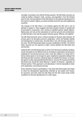 12 Report 18 / 2015
RUSSIAN-CHINESE DIALOGUE:
THE 2015 MODEL
inevitable. According to the official Chinese position, the Silk Road countries are
united by politics, transport, trade, currency, and population. From the Chinese
point of view, the key objective of the Silk Road is to stimulate the development of
the country’s western regions, as well as to bolster economic ties with neighboring
countries.
The concept of the Silk Road is not directed against the EEU and is not an
attempt to replace it. China suggests that these projects function in parallel and
be promoted in conjunction, and it wishes to establish partner-based relations.
Beijing does not rule out the coexistence of common ground and contradiction,
an idea that falls in line with the popular Chinese saying “different, but together”.
The Silk Road economic zone is without prejudice to Russian state interests. Its
primary goal is to stimulate economic cooperation, which will facilitate stability
and development in Central Asia. And that falls in line with Russian interests in
any case. The Silk Road project does not pose a challenge to the EEU. The Central
Asian countries are not required to make a choice between the Silk Road zone
and the EEU.
Unlike the EEU, the Silk Road project is still far from the level of institution building,
and its end goals are not defined. Such an amorphous organization cannot pose a
challenge to a structured economic union, much less replace it or merge with it.
China’s desire alone is not enough for good-neighborly cooperation between the
Silk Road and EEU countries; matching steps are needed from Russia. In Russia,
the opinion is often expressed that Central Asia is ‘secured’ for Russia and that the
Silk Road zone should fall within Moscow’s ‘sphere of influence’, regardless of
Chinese opinion. If this approach is not abandoned, it will be impossible to foster
joint cooperation, and everyone will lose.
China welcomes Russia’s participation in the Great Silk Road project and hopes
to share the development opportunities afforded by the project with Russia.
An economic zone that unites the Silk Road and the EEU could create further
conditions for the joint development of a wider space.
 