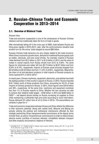 13www.russiancouncil.ru
2.1. Overview of Bilateral Trade
Russian View
Trade and economic cooperation is one of the centerpieces of Russian-Chinese
relations and has traditionally taken the form of trade in goods.
After dramatically falling off in the crisis year of 2009, trade between Russia and
China grew rapidly in 2010–2012. Later, after the world economic situation took
another turn for the worse, trade stopped at around $90 billion.
Russian-Chinese trade dynamics are very closely related to the trade structure.
When China’s economic growth slows, demand for traditional Russian goods such
as metals, chemicals, and even wood shrinks. For example, imports of Russian
metal declined from $3.3 billion in 2011 to $1.8 billion in 2013, and the share of
metals in overall imports from Russia shrank from 8.2% to 4.56%. The same
figures for chemicals and rubber fell from $3.73 billion to $2.67 billion and from
9.24% to 6.74%, respectively. Imports of Russian wood and pulp dropped from
$4.53 billion to $3.53 billion and from 11.24% to 8.93%, respectively. Meanwhile,
the share of oil and petroleum products in total imports of Russian products to
China reached 67% in 2012–2013.9
In recent years, Chinese machinery, equipment, electronics, and vehicles have held
the leading position in that country’s exports to Russia. In 2012, Russia imported
$18.7 billion worth of those products from China, accounting for 42.4% of total
imports of Chinese products to Russia. In 2013, those figures were $18.8 billion
and 38%, respectively. At the same time, machinery and equipment constitute
less than 1% of Russian exports to China. Whether the two countries are able
to achieve their bilateral trade targets – $100 billion in 2015 and $200 billion in
202010
– will depend almost entirely on Russia increasing oil supplies to China
while maintaining a sufficiently high price level (according to some information,
Russia delivered 24 million tons of oil to China in 2013). The preconditions are
certainly in place for it.11
Trade and economic cooperation between Russia and China reflects the difference
in their economic potential. Along with market tools, Moscow and Beijing are
actively utilizing the political and institutional mechanisms afforded by their
strategic partnership (three intergovernmental commissions at the deputy prime
minister level, as well as 19 sectorial sub-commissions) in order to relieve certain
adverse events (conflicts of business interests, competition between transport
and other projects) and preserve a balance of interests.
9
Calculated by Dr. V.Y. Portyakov based on Haiguan tongji (customs statistics), Beijing, 2012, No. 12, pg. 52–53,
74–75; 2013, No. 12, pg. 55–56, 77–78.
10
Exclusive: Russia Confident about Future of Strategic Partnership with China – Russian Deputy Minister of Foreign
Affairs Igor Morgulov // Xinhua News Agency. January 13, 2015.
URL: russian.news.cn/cis/2015-01/01/c_133891521.htm (in Russian).
11
Ibid.
2. Russian-Chinese Trade and Economic
Cooperation in 2013–2014
2. RUSSIAN-CHINESE TRADE AND ECONOMIC
COOPERATION IN 2013–2014
 