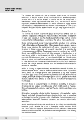 14 Report 18 / 2015
RUSSIAN-CHINESE DIALOGUE:
THE 2015 MODEL
The character and dynamic of trade is based on growth in the raw materials
orientation of Russian exports on the one hand (oil and petroleum products
account for 67% of Russian exports to China), and on the rising share of
machinery in Chinese exports on the other hand (53%). The dynamic of Russian
exports to China has started to depend to a certain extent on oil supply volumes
and the oil price. The approximate ratio between Russian exports to China ($35.6
billion for 2013) and imports ($53.1 billion in 2013) is likely to persist in 2014.
Chinese View
The Chinese and Russian governments play a leading role in bilateral trade and
economic cooperation. Although this mechanism does stimulate the development
of large-scale projects, it also has its obvious shortcomings, such as complex
bureaucratic formalities and poor performance that fails to meet expectations.
Russia primarily exports energy resources due to the structure of its economy.
Trade relations between Russia and the EU serve as a classic example. However,
Russia rarely mentions the predominance of energy resources in its export
structure to Western countries but frequently says that it is becoming the
‘resource appendage’ of China. This approach cannot be considered fair. In 2013,
Russia exported 235 million tons of oil. China imported 24.3 million tons of oil
from Russia, which is slightly more than 10% of Russia’s oil exports. Russia
exported 196 billion cubic meters of natural gas in 2013, but China imported
almost no natural gas from Russia. Beijing understands Russia’s desire to change
its trade structure, which is oriented towards resource exports, and it is willing to
facilitate that change. However, Moscow must take a more honest and objective
position on the matter.
Russia is striving to expand machinery and electronics exports to China, but
without tangible results. After its accession to the World Trade Organization
(WTO), China can no longer provide trade preferences to any state. However,
China does apply various stimulus methods permitted in the WTO framework; for
example, creating its own procurement groups in Russia to specially demonstrate
Russian products. China is trying to boost imports of machinery and electronics
from Russia.
However, Russia is encountering its own limitations caused by its production
structure and low product competitiveness, which inhibit growth in Russian-
Chinese trade as a whole, including exports of Russian machinery and electronics
to China.
Both nations have major potential for joint development in the agriculture sector.
It would particularly behoove them to work together in the trade of agricultural
products and foodstuffs, to help each other in facilitating the customs clearance of
large machinery, to simplify the rules of interaction, and to remove administrative
restrictions.
Russia would benefit from working with China on processing and manufacturing
consumer goods, because the former is developing its own industry. Russia
and China could also engage in joint production and trade in such areas as the
electrification of households, the production of building materials, auto making,
and communications.
 