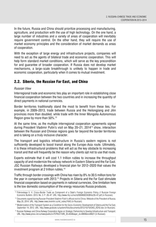 15www.russiancouncil.ru
In the future, Russia and China should prioritize processing and manufacturing,
agriculture, and production with the use of high technology. On the one hand, a
large number of industries and a variety of areas of cooperation will inevitably
require government control. On the other hand, they will require the use of
market economy principles and the consideration of market demands as areas
of cooperation.
With the exception of large energy and infrastructure projects, companies will
need to act as the agents of bilateral trade and economic cooperation. This will
help form standard market conditions, which will serve as the key precondition
for and guarantee of broader cooperation. If Russia does not develop market
mechanisms, a large-scale breakthrough is unlikely to happen in trade and
economic cooperation, particularly when it comes to mutual investment.
2.2. Siberia, the Russian Far East, and China
Russian View
Interregional trade and economic ties play an important role in establishing close
financial cooperation between the two countries and in increasing the quantity of
direct payments in national currencies.
Border territories traditionally stand the most to benefit from these ties. For
example, in 2009–2013, trade between Russia and the Heilongjiang and Jilin
provinces more than doubled, while trade with the Inner Mongolia Autonomous
Region grew by more than 50%.12
At the same time, as the multiple interregional cooperation agreements signed
during President Vladimir Putin’s visit on May 20–21, 201413
show, interaction
between the Russian and Chinese regions goes far beyond the border territories
and is taking on a truly inclusive character.
The transport and logistics infrastructure in Russia’s eastern regions is not
sufficiently developed to boost transit along the Europe-Asia route. Ultimately,
it is these infrastructural problems that will act as the key obstacle to increasing
transit and that will frequently be the reason why clients opt not to use that route.
Experts estimate that it will cost 1.1 trillion rubles to increase the throughput
capacity of and modernize the railway network in Eastern Siberia and the Far East.
JSC Russian Railways developed a financial plan for 2012–2020 that values the
investment program at 2 trillion rubles.14
Traffic through border crossings with China has risen by 8% to 30.5 million tons for
the year in comparison with 2013.15
Projects in Siberia and the Far East stimulate
financial cooperation based on payments in national currencies. One limitation here
is the low domestic consumption of the energy resources Russia produces.
12
Pokrovskaya V. V. Cross-Border Trade as Component of a State's Foreign Economic Policy // Russian Foreign
Economic Bulletin. 2013. No. 3. P. 28–47. URL: http://www.rfej.ru/rvv/id/000466ED9/$file/28-47.pdf (in Russian).
13
Documents signed during Russian President Vladimir Putin's official visit to China / Website of the President of Russia.
May 20, 2014. URL: http://www.news.kremlin.ru/ref_notes/1643 (in Russian).
14
Modernization of the Transport System as a Condition for the Socio-Economic Development of Siberia and the Far East,
September 14, 2012. URL: http://www.gosbook.ru/system/files/documents/2012/10/10/OAO_RZhD.doc (in Russian).
15
Russian Railways and China Railway Corporation Agree on Strategic Partnership to Develop Infrastructure and Transport.
URL: http://www.press.rzd.ru/news/public/ru?STRUCTURE_ID=654&layer_id=4069&id=84021 (in Russian).
2. RUSSIAN-CHINESE TRADE AND ECONOMIC
COOPERATION IN 2013–2014
 