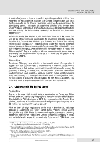 17www.russiancouncil.ru
a powerful argument in favor of protection against unpredictable political risks.
According to that agreement, Russian and Chinese companies can use either
the Russian ruble or the Chinese yuan based entirely on the preferences of the
participating parties. These sorts of agreements stimulate cross-border trade,
where VTB Bank and the Bank of China have established correspondent relations
and are building the infrastructure necessary for financial and investment
cooperation.18
Russia and China have created a joint investment fund worth $4 billion,19
as
well as an intergovernmental commission for investment projects headed by
Russian First Deputy Prime Minister Igor Shuvalov and Chinese First Deputy
Prime Minister Zhang Gaoli.20
The parties intend to use their national currencies
in trade operations. Chinese investment in Russia totaled $4.2 billion in 2011, and
800 companies hiring 120,000 Russian citizens have been created in Russia with
Chinese capital.21
Due to a number of adverse macroeconomic factors, experts
are revising their final investment picture for 2014, which they will present in the
first quarter of 2015.
Chinese View
Russia and China pay close attention to the financial aspect of cooperation. It
appears that both countries need to find new forms of interbank cooperation, to
expand the use of their national currencies in international payments, to study the
possibility of lending in Chinese yuan, and to consider cooperation mechanisms
in which the yuan could be used as a reserve currency. Russia and China need to
study the possibility of creating joint investment funds (including venture funds)
for the purpose of providing financial support to high-tech cooperation. They
could also stand to augment cooperation in insurance and reinsurance.
2.4. Cooperation in the Energy Sector
Russian View
Energy is the most vital strategic area of cooperation for Russia and China.
Rosneft and CNPC are working on a project to transport oil from fields in Eastern
Siberia to China. At the beginning of 2011 they commissioned the Russia-China
pipeline, which has a 15-million-ton annual design throughput capacity and a
30-million-ton maximum throughput capacity.
After ten years of tough negotiations on the price of Siberian gas, a strategic
package of agreements was finally signed during Vladimir Putin’s visit to
Shanghai in May 2014. Those documents envisage broadening and deepening
cooperative ties between Russian and Chinese companies, principally in energy
and particularly with respect to gas contracts. Gazprom and CNPC have come
18
VTB Bank Signs Cooperation Agreement with Bank of China / VTB. May 20, 2014.
URL: http://www.vtb.ru/group/press/news/releases/386217 (in Russian).
19
Russia to Help Chinese Investors Convert Dollars into Assets / RosBusinessConsulting Information Agency. May 19,
2014. URL: http://www.rbc.ru/economics/19/05/2014/924433.shtml (in Russian).
20
Butrin D. Asia Not Buying Sanctions // Kommersant. September 10, 2014.
URL: http://www.kommersant.ru/doc/2563925 (in Russian).
21
Chinese Foreign Investment in Russia. URL: http://www.webeconomy.ru/index.php?newsid=1345&page=cat&type=news
(in Russian).
2. RUSSIAN-CHINESE TRADE AND ECONOMIC
COOPERATION IN 2013–2014
 
