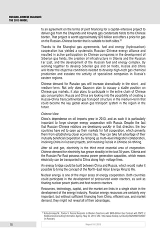 18 Report 18 / 2015
RUSSIAN-CHINESE DIALOGUE:
THE 2015 MODEL
to an agreement on the terms of joint financing for a capital-intensive project to
deliver gas from the Chayanda and Kovykta gas condensate fields to the Chinese
border. That project is worth approximately $70 billion and offers a price for gas
on the Russian-Chinese border that is suitable to both sides.22
Thanks to the Shanghai gas agreements, fuel and energy (hydrocarbon)
cooperation has yielded a systematic Russian-Chinese energy alliance and
resulted in active participation by Chinese companies in the development of
Siberian gas fields, the creation of infrastructure in Siberia and the Russian
Far East, and the development of the Russian fuel and energy complex. By
working together to develop Siberian gas and oil fields, Russia and China
will foster the objective conditions needed to develop high-tech gas chemical
production and escalate the activity of specialized companies in Russia’s
eastern regions.
Chinese demand for Russian gas will increase dramatically in the short- and
medium-term. Not only does Gazprom plan to occupy a stable position on
Chinese gas markets; it also plans to participate in the entire chain of Chinese
gas consumption. Russia and China are looking into the possibility of creating a
Russia-China transcontinental gas transport structure in the medium-term that
could become the key global Asian gas transport system in the region in the
future.
Chinese View
China’s dependence on oil imports grew in 2013, and as such it is particularly
important to forge stronger energy cooperation with Russia. Despite the fact
that Russian-Chinese relations are developing quickly in that direction, the two
countries have yet to open up their markets for full cooperation, which prevents
them from establishing closer economic ties. They can take full advantage of their
mutually beneficial cooperation by ramping up multi-level integration collaboration,
involving China in Russian projects, and involving Russia in Chinese oil refining.
After oil and gas, electricity is the third most essential area of cooperation.
Chinese demand for electricity has grown steadily in the last 20 years. Siberia and
the Russian Far East possess excess power generation capacities, which means
electricity can be transported to China along high-voltage lines.
An energy bridge could be built between China and Russia, which would make it
possible to bring the concept of the North-East Asian Energy Ring to life.
Nuclear energy is one of the major areas of energy cooperation. Both countries
could participate in the development of pressurized water reactors, as well as
floating nuclear power plants and fast neutron reactors.
Resources, technology, capital, and the market are links in a single chain in the
development of the energy industry. Russian energy resources are certainly very
important, but without sufficient financing from China, efficient use, and market
demand, they might not reveal all of their advantages.
22
Kotsubinskaya M., Pavlov V. Russia Responds to Western Sanctions with $400-Billion Gas Contract with CNPC //
RosBusinessConsulting Information Agency. May 22, 2014. URL: http://www.rbcdaily.ru/industry/562949991526997
(in Russian).
 