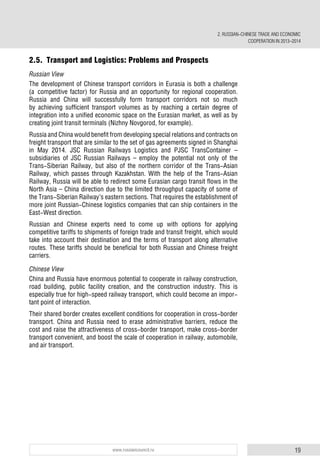 19www.russiancouncil.ru
2.5. Transport and Logistics: Problems and Prospects
Russian View
The development of Chinese transport corridors in Eurasia is both a challenge
(a competitive factor) for Russia and an opportunity for regional cooperation.
Russia and China will successfully form transport corridors not so much
by achieving sufficient transport volumes as by reaching a certain degree of
integration into a unified economic space on the Eurasian market, as well as by
creating joint transit terminals (Nizhny Novgorod, for example).
Russia and China would benefit from developing special relations and contracts on
freight transport that are similar to the set of gas agreements signed in Shanghai
in May 2014. JSC Russian Railways Logistics and PJSC TransContainer –
subsidiaries of JSC Russian Railways – employ the potential not only of the
Trans-Siberian Railway, but also of the northern corridor of the Trans-Asian
Railway, which passes through Kazakhstan. With the help of the Trans-Asian
Railway, Russia will be able to redirect some Eurasian cargo transit flows in the
North Asia – China direction due to the limited throughput capacity of some of
the Trans-Siberian Railway’s eastern sections. That requires the establishment of
more joint Russian-Chinese logistics companies that can ship containers in the
East-West direction.
Russian and Chinese experts need to come up with options for applying
competitive tariffs to shipments of foreign trade and transit freight, which would
take into account their destination and the terms of transport along alternative
routes. These tariffs should be beneficial for both Russian and Chinese freight
carriers.
Chinese View
China and Russia have enormous potential to cooperate in railway construction,
road building, public facility creation, and the construction industry. This is
especially true for high-speed railway transport, which could become an impor-
tant point of interaction.
Their shared border creates excellent conditions for cooperation in cross-border
transport. China and Russia need to erase administrative barriers, reduce the
cost and raise the attractiveness of cross-border transport, make cross-border
transport convenient, and boost the scale of cooperation in railway, automobile,
and air transport.
2. RUSSIAN-CHINESE TRADE AND ECONOMIC
COOPERATION IN 2013–2014
 