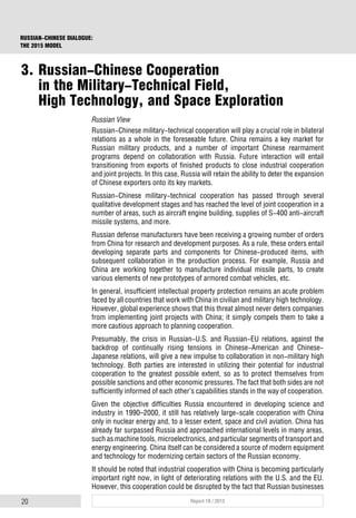 20 Report 18 / 2015
RUSSIAN-CHINESE DIALOGUE:
THE 2015 MODEL
Russian View
Russian-Chinese military-technical cooperation will play a crucial role in bilateral
relations as a whole in the foreseeable future. China remains a key market for
Russian military products, and a number of important Chinese rearmament
programs depend on collaboration with Russia. Future interaction will entail
transitioning from exports of finished products to close industrial cooperation
and joint projects. In this case, Russia will retain the ability to deter the expansion
of Chinese exporters onto its key markets.
Russian-Chinese military-technical cooperation has passed through several
qualitative development stages and has reached the level of joint cooperation in a
number of areas, such as aircraft engine building, supplies of S-400 anti-aircraft
missile systems, and more.
Russian defense manufacturers have been receiving a growing number of orders
from China for research and development purposes. As a rule, these orders entail
developing separate parts and components for Chinese-produced items, with
subsequent collaboration in the production process. For example, Russia and
China are working together to manufacture individual missile parts, to create
various elements of new prototypes of armored combat vehicles, etc.
In general, insufficient intellectual property protection remains an acute problem
faced by all countries that work with China in civilian and military high technology.
However, global experience shows that this threat almost never deters companies
from implementing joint projects with China; it simply compels them to take a
more cautious approach to planning cooperation.
Presumably, the crisis in Russian-U.S. and Russian-EU relations, against the
backdrop of continually rising tensions in Chinese-American and Chinese-
Japanese relations, will give a new impulse to collaboration in non-military high
technology. Both parties are interested in utilizing their potential for industrial
cooperation to the greatest possible extent, so as to protect themselves from
possible sanctions and other economic pressures. The fact that both sides are not
sufficiently informed of each other’s capabilities stands in the way of cooperation.
Given the objective difficulties Russia encountered in developing science and
industry in 1990–2000, it still has relatively large-scale cooperation with China
only in nuclear energy and, to a lesser extent, space and civil aviation. China has
already far surpassed Russia and approached international levels in many areas,
such as machine tools, microelectronics, and particular segments of transport and
energy engineering. China itself can be considered a source of modern equipment
and technology for modernizing certain sectors of the Russian economy.
It should be noted that industrial cooperation with China is becoming particularly
important right now, in light of deteriorating relations with the U.S. and the EU.
However, this cooperation could be disrupted by the fact that Russian businesses
3. Russian-Chinese Cooperation
in the Military-Technical Field,
High Technology, and Space Exploration
 
