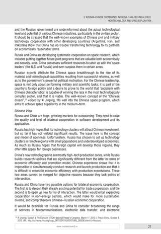 21www.russiancouncil.ru
and the Russian government are underinformed about the actual technological
level and potential of various Chinese industries, particularly in the civilian sector.
It should be stressed that the well-known examples of Chinese civil and military
technology cooperation with other developing countries (Argentina, Iran, and
Pakistan) show that China has no trouble transferring technology to its partners
on economically reasonable terms.
Russia and China are developing systematic cooperation on space research, which
includes putting together future joint programs that are valuable both economically
and security-wise. China possesses sufficient resources to catch up with the ‘space
leaders’ (the U.S. and Russia) and even surpass them in certain areas.
Russian experts attribute the Chinese space breakthrough to the rise of its
material and technological capabilities resulting from successful reforms, as well
as to the government’s powerful political motivation. For the Chinese leadership,
space is not only about performing military and scientific tasks; it is part of the
country’s foreign policy and a desire to prove to the world that ‘socialism with
Chinese characteristics’ is capable of winning the race in the most technologically
complex sector, and that it is viable. The well-known concept of the “Chinese
dream”,23
voiced by Xi Jinping, fits well into the Chinese space program, which
aims to achieve space superiority in the medium-term.
Chinese View
Russia and China are huge, growing markets for outsourcing. They need to raise
the quality and level of bilateral cooperation in software development and its
application.
Russia has high hopes that its technology clusters will attract Chinese investment,
but so far it has not yielded significant results. The issue here is the concept
and model of openness. Unfortunately, Russia has chosen to set up technology
clusters in remote regions with small populations and underdeveloped economies.
As much as Russia hopes that foreign capital will develop those regions, they
offer little appeal for foreign businesses.
China’snewtechnologyparksaremostlyhigh-techproductionzones,whileRussia
builds research facilities that are significantly different from the latter in terms of
economic efficiency and promotion model. Chinese experience shows that it is
impossible to simultaneously conduct research and launch production and that it
is difficult to reconcile economic efficiency with production expectations. These
two areas cannot be merged for objective reasons because they lack points of
intersection.
Russia and China have two possible options for bilateral economic cooperation.
The first is to deepen their already existing potential for trade cooperation, and the
second is to open up new forms of interaction. The latter would entail expanding
cooperation in non-energy sectors, which would make for more sustainable,
diverse, and comprehensive Chinese-Russian economic cooperation.
It would be desirable for Russia and China to consider broadening the range
of services in telecommunications, electronic data transfer, and electronic
23
Xi Jinping. Speech at First Session of 12th National People's Congress. March 17, 2013 // Theory China. October 9,
2013. URL: http://ru.theorychina.org/xsqy_2477/201310/t20131009_295030.shtml (in Russian).
3. RUSSIAN-CHINESE COOPERATION IN THE MILITARY-TECHNICAL FIELD,
HIGH TECHNOLOGY, AND SPACE EXPLORATION
 