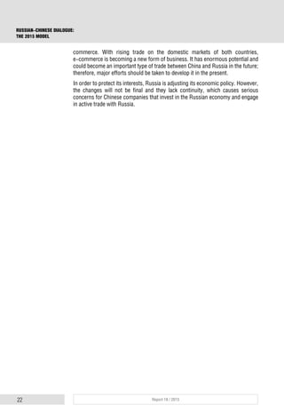 22 Report 18 / 2015
RUSSIAN-CHINESE DIALOGUE:
THE 2015 MODEL
commerce. With rising trade on the domestic markets of both countries,
e-commerce is becoming a new form of business. It has enormous potential and
could become an important type of trade between China and Russia in the future;
therefore, major efforts should be taken to develop it in the present.
In order to protect its interests, Russia is adjusting its economic policy. However,
the changes will not be final and they lack continuity, which causes serious
concerns for Chinese companies that invest in the Russian economy and engage
in active trade with Russia.
 