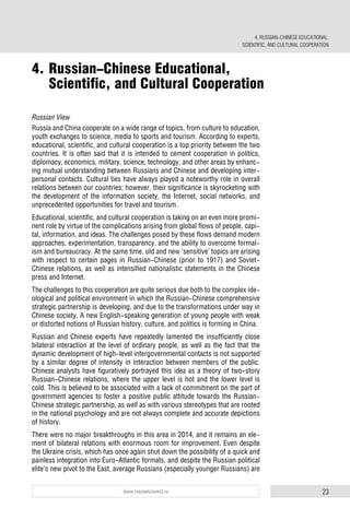 23www.russiancouncil.ru
Russian View
Russia and China cooperate on a wide range of topics, from culture to education,
youth exchanges to science, media to sports and tourism. According to experts,
educational, scientific, and cultural cooperation is a top priority between the two
countries. It is often said that it is intended to cement cooperation in politics,
diplomacy, economics, military, science, technology, and other areas by enhanc-
ing mutual understanding between Russians and Chinese and developing inter-
personal contacts. Cultural ties have always played a noteworthy role in overall
relations between our countries; however, their significance is skyrocketing with
the development of the information society, the Internet, social networks, and
unprecedented opportunities for travel and tourism.
Educational, scientific, and cultural cooperation is taking on an even more promi-
nent role by virtue of the complications arising from global flows of people, capi-
tal, information, and ideas. The challenges posed by these flows demand modern
approaches, experimentation, transparency, and the ability to overcome formal-
ism and bureaucracy. At the same time, old and new ‘sensitive’ topics are arising
with respect to certain pages in Russian-Chinese (prior to 1917) and Soviet-
Chinese relations, as well as intensified nationalistic statements in the Chinese
press and Internet.
The challenges to this cooperation are quite serious due both to the complex ide-
ological and political environment in which the Russian-Chinese comprehensive
strategic partnership is developing, and due to the transformations under way in
Chinese society. A new English-speaking generation of young people with weak
or distorted notions of Russian history, culture, and politics is forming in China.
Russian and Chinese experts have repeatedly lamented the insufficiently close
bilateral interaction at the level of ordinary people, as well as the fact that the
dynamic development of high-level intergovernmental contacts is not supported
by a similar degree of intensity in interaction between members of the public.
Chinese analysts have figuratively portrayed this idea as a theory of two-story
Russian-Chinese relations, where the upper level is hot and the lower level is
cold. This is believed to be associated with a lack of commitment on the part of
government agencies to foster a positive public attitude towards the Russian-
Chinese strategic partnership, as well as with various stereotypes that are rooted
in the national psychology and are not always complete and accurate depictions
of history.
There were no major breakthroughs in this area in 2014, and it remains an ele-
ment of bilateral relations with enormous room for improvement. Even despite
the Ukraine crisis, which has once again shut down the possibility of a quick and
painless integration into Euro-Atlantic formats, and despite the Russian political
elite’s new pivot to the East, average Russians (especially younger Russians) are
4. Russian-Chinese Educational,
Scientific, and Cultural Cooperation
4. RUSSIAN-CHINESE EDUCATIONAL,
SCIENTIFIC, AND CULTURAL COOPERATION
 