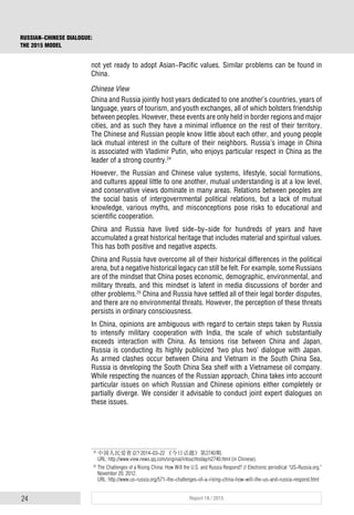 24 Report 18 / 2015
RUSSIAN-CHINESE DIALOGUE:
THE 2015 MODEL
not yet ready to adopt Asian-Pacific values. Similar problems can be found in
China.
Chinese View
China and Russia jointly host years dedicated to one another’s countries, years of
language, years of tourism, and youth exchanges, all of which bolsters friendship
between peoples. However, these events are only held in border regions and major
cities, and as such they have a minimal influence on the rest of their territory.
The Chinese and Russian people know little about each other, and young people
lack mutual interest in the culture of their neighbors. Russia’s image in China
is associated with Vladimir Putin, who enjoys particular respect in China as the
leader of a strong country.24
However, the Russian and Chinese value systems, lifestyle, social formations,
and cultures appeal little to one another, mutual understanding is at a low level,
and conservative views dominate in many areas. Relations between peoples are
the social basis of intergovernmental political relations, but a lack of mutual
knowledge, various myths, and misconceptions pose risks to educational and
scientific cooperation.
China and Russia have lived side-by-side for hundreds of years and have
accumulated a great historical heritage that includes material and spiritual values.
This has both positive and negative aspects.
China and Russia have overcome all of their historical differences in the political
arena, but a negative historical legacy can still be felt. For example, some Russians
are of the mindset that China poses economic, demographic, environmental, and
military threats, and this mindset is latent in media discussions of border and
other problems.25
China and Russia have settled all of their legal border disputes,
and there are no environmental threats. However, the perception of these threats
persists in ordinary consciousness.
In China, opinions are ambiguous with regard to certain steps taken by Russia
to intensify military cooperation with India, the scale of which substantially
exceeds interaction with China. As tensions rise between China and Japan,
Russia is conducting its highly publicized ‘two plus two’ dialogue with Japan.
As armed clashes occur between China and Vietnam in the South China Sea,
Russia is developing the South China Sea shelf with a Vietnamese oil company.
While respecting the nuances of the Russian approach, China takes into account
particular issues on which Russian and Chinese opinions either completely or
partially diverge. We consider it advisable to conduct joint expert dialogues on
these issues.
24
中国人民爱普京? 2014-03-22 《今日话题》第2740期.
URL: http://www.view.news.qq.com/original/intouchtoday/n2740.html (in Chinese).
25
The Challenges of a Rising China: How Will the U.S. and Russia Respond? // Electronic periodical “US-Russia.org.”
November 20, 2012.
URL: http://www.us-russia.org/571-the-challenges-of-a-rising-china-how-will-the-us-and-russia-respond.html
 