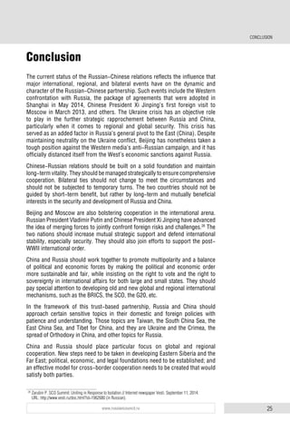 25www.russiancouncil.ru
Conclusion
Тhe current status of the Russian-Chinese relations reflects the influence that
major international, regional, and bilateral events have on the dynamic and
character of the Russian-Chinese partnership. Such events include the Western
confrontation with Russia, the package of agreements that were adopted in
Shanghai in May 2014, Chinese President Xi Jinping’s first foreign visit to
Moscow in March 2013, and others. The Ukraine crisis has an objective role
to play in the further strategic rapprochement between Russia and China,
particularly when it comes to regional and global security. This crisis has
served as an added factor in Russia’s general pivot to the East (China). Despite
maintaining neutrality on the Ukraine conflict, Beijing has nonetheless taken a
tough position against the Western media’s anti-Russian campaign, and it has
officially distanced itself from the West’s economic sanctions against Russia.
Chinese-Russian relations should be built on a solid foundation and maintain
long-term vitality. They should be managed strategically to ensure comprehensive
cooperation. Bilateral ties should not change to meet the circumstances and
should not be subjected to temporary turns. The two countries should not be
guided by short-term benefit, but rather by long-term and mutually beneficial
interests in the security and development of Russia and China.
Beijing and Moscow are also bolstering cooperation in the international arena.
Russian President Vladimir Putin and Chinese President Xi Jinping have advanced
the idea of merging forces to jointly confront foreign risks and challenges.26
The
two nations should increase mutual strategic support and defend international
stability, especially security. They should also join efforts to support the post-
WWII international order.
China and Russia should work together to promote multipolarity and a balance
of political and economic forces by making the political and economic order
more sustainable and fair, while insisting on the right to vote and the right to
sovereignty in international affairs for both large and small states. They should
pay special attention to developing old and new global and regional international
mechanisms, such as the BRICS, the SCO, the G20, etc.
In the framework of this trust-based partnership, Russia and China should
approach certain sensitive topics in their domestic and foreign policies with
patience and understanding. Those topics are Taiwan, the South China Sea, the
East China Sea, and Tibet for China, and they are Ukraine and the Crimea, the
spread of Orthodoxy in China, and other topics for Russia.
China and Russia should place particular focus on global and regional
cooperation. New steps need to be taken in developing Eastern Siberia and the
Far East; political, economic, and legal foundations need to be established; and
an effective model for cross-border cooperation needs to be created that would
satisfy both parties.
26
Zarubin P. SCO Summit: Uniting in Response to Isolation // Internet newspaper Vesti. September 11, 2014.
URL: http://www.vesti.ru/doc.html?id=1962680 (in Russian).
CONCLUSION
 