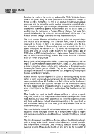 26 Report 18 / 2015
RUSSIAN-CHINESE DIALOGUE:
THE 2015 MODEL
Based on the results of the monitoring performed for 2013–2014 in the frame-
work of this project along the entire spectrum of bilateral relations, two sets of
trends should be highlighted. The first is key positive (mutually advantageous)
processes, and the second is certain negative phenomena associated with a
lack of understanding or a partial divergence in positions. Russian and Chinese
experts think that the first positive trend dominates over the second trend and
predetermines the mainstream in Russian-Chinese relations. That gives them
grounds to believe that the systematic and mutually beneficial character of the
Russian-Chinese strategic partnership will fully persist in the future.
The bond between Moscow and Beijing on the global and regional stages
will serve as basis for creating a ‘non-American’ world, which is particularly
important for Russia in light of its growing confrontation with the U.S.
and attempts to isolate it. Unfortunately, trade and economic ties in 2013
($89.8 billion) and the first half of 2014 lag behind the fruitful political format.
Russia and China are likely to be able to achieve their trade turnover goal of
$100 billion by 2015 via traditional routes – by increasing Russian (commodity)
exports and Chinese (machinery) imports. The current structure of bilateral
trade will remain largely intact.
Energy (hydrocarbon) cooperation reached a qualitatively new level and was the
engine of growth in economic cooperation in 2014. Russia and China are creating
a global hydrocarbon alliance, with the active participation of Chinese companies
in developing Siberian gas and oil fields. They are also creating joint ventures,
developing infrastructure in Siberia and the Far East, and generally developing the
Russian fuel and energy complex.
Russian-Chinese regional cooperation in Eurasia is increasingly moving into the
sphere of jointly promoting three major projects: the development of the SCO, the
development of the Great Silk Road Economic Belt in China, and the development
of the EEU in Russia. Both countries have said that the opportunity is arising
for these megaprojects to strategically converge in Eurasia, the Customs Union
zone – the EEU zone, the SCO space, and the Great Silk Road Economic Belt
space.
More broadly, our countries should address problems in regional economic
integration, with is a natural requirement of comprehensive cooperation. If they
reject that idea, they would inhibit greater trade and economic cooperation. Russia
and China could discuss mutually advantageous models at the expert level, as
well as consider creating free trade zones, particularly between China and the
Customs Union (the EEU).
There are obviously substantial and untapped resources and opportunities in
education, cultural exchanges, tourism, etc. It is important for Russia to prepare
and launch a comprehensive project to get more involved in the Chinese cultural
space.
Therefore, the strategic core of Chinese-Russian relations should be international-
political, energy, and economic cooperation that is long-term, mutually beneficial,
and comprehensive. Russia and China should pay particular attention to large,
systemic projects. Megaprojects should not only serve as the foundation of
 