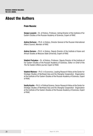 28 Report 18 / 2015
RUSSIAN-CHINESE DIALOGUE:
THE 2015 MODEL
From Russia:
Sergey Luzyanin – Dr. of History, Professor, Acting Director of the Institute of Far
Eastern Studies of the Russian Academy of Sciences, Expert of RIAC
Andrey Kortunov – Ph.D. in History, Director General of the Russian International
Affairs Council, Member of RIAC
Andrey Karneev – Ph.D. in History, Deputy Director of the Institute of Asian and
African Studies at Moscow State University, Expert of RIAC
Vladimir Portyakov – Dr. of History, Professor, Deputy Director of the Institute of
Far Eastern Studies of the Russian Academy of Sciences, Editor-in-Chief of the
The Far Eastern Affairs journal, Expert of RIAC
Vladimir Matveev – Ph.D. in Economics, Leading Research Fellow at the Center for
Strategic Studies of Northeast Asia and the Shanghai Cooperation Organization
at the Institute of Far Eastern Studies of the Russian Academy of Sciences, Expert
of RIAC
Vasiliy Kashin – Ph.D. in Political Science, Senior Research Fellow at the Center for
Strategic Studies of Northeast Asia and the Shanghai Cooperation Organization
at the Institute of Far Eastern Studies of the Russian Academy of Sciences, Expert
of RIAC
About the Authors
 