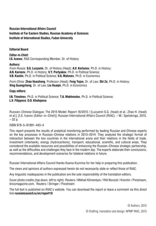 П78
Russian International Affairs Council
Institute of Far Eastern Studies, Russian Academy of Sciences
Institute of International Studies, Fudan University
Editorial Board
Editor-in-Chief:
I.S. Ivanov, RAS Corresponding Member, Dr. of History
Authors:
From Russia: S.G. Luzyanin, Dr. of History (Head); A.V. Kortunov, Ph.D. in History;
A.N. Karneev, Ph.D. in History; V.Y. Portyakov, Ph.D. in Political Science;
V.B. Kashin, Ph.D. in Political Science; V.A. Matveev, Ph.D. in Economics
From China: Zhao Huasheng, Professor (Head); Feng Yujun, Dr. of Law; Shi Ze, Ph.D. in History;
Xing Guangcheng, Dr. of Law; Liu Huaqin, Ph.D. in Economics
Copy editors:
I.N. Timofeev, Ph.D. in Political Science; T.A. Makhmutov, Ph.D. in Political Science;
L.V. Filippova; D.O. Kholopova
Russian-Chinese Dialogue: The 2015 Model: Report 18/2015 / [Luzyanin S.G. (head) et al.; Zhao H. (head)
et al.]; [I.S. Ivanov (Editor-in-Chief)]; Russian International Affairs Council (RIAC). – М.: Spetskniga, 2015.
– 32 p.
ISBN 978-5-91891-443-4
This report presents the results of analytical monitoring performed by leading Russian and Chinese experts
on the key processes in Russian-Chinese relations in 2013–2014. They analyzed the strategic format of
interaction between the two countries in the international arena and their relations in the fields of trade,
investment (interbank), energy (hydrocarbons), transport, educational, scientific, and cultural areas. They
considered the available resources and possibilities of enhancing the Russian-Chinese strategic partnership,
as well as the difficulties and challenges they face in the modern day. The experts elaborate their conclusions,
recommendations, and development scenarios for bilateral relations in future.
Russian International Affairs Council thanks Ksenia Kuzmina for her help in preparing this publication.
The views and opinions of authors expressed herein do not necessarily state or reflect those of RIAC.
Any linguistic inadequacies in the publication are the sole responsibility of the translation editors.
Cover photo credits (top down, left to right): Reuters / Mikhail Klimentyev / RIA Novosti / Kremlin / Pixistream,
bricsmagazine.com, Reuters / Stringer / Pixistream
The full text is published on RIAC’s website. You can download the report or leave a comment via this direct
link russiancouncil.ru/en/report18
© Authors, 2015
© Drafting, translation and design. NPMP RIAC, 2015
 