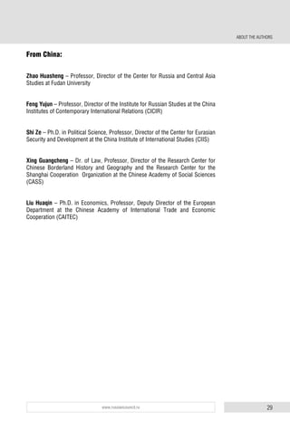 29www.russiancouncil.ru
From China:
Zhao Huasheng – Professor, Director of the Center for Russia and Central Asia
Studies at Fudan University
Feng Yujun – Professor, Director of the Institute for Russian Studies at the China
Institutes of Contemporary International Relations (CICIR)
Shi Ze – Ph.D. in Political Science, Professor, Director of the Center for Eurasian
Security and Development at the China Institute of International Studies (CIIS)
Xing Guangcheng – Dr. of Law, Professor, Director of the Research Center for
Chinese Borderland History and Geography and the Research Center for the
Shanghai Cooperation Organization at the Chinese Academy of Social Sciences
(CASS)
Liu Huaqin – Ph.D. in Economics, Professor, Deputy Director of the European
Department at the Chinese Academy of International Trade and Economic
Cooperation (CAITEC)
ABOUT THE AUTHORS
 