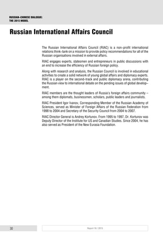 30 Report 18 / 2015
RUSSIAN-CHINESE DIALOGUE:
THE 2015 MODEL
The Russian International Affairs Council (RIAC) is a non-profit international
relations think-tank on a mission to provide policy recommendations for all of the
Russian organisations involved in external affairs.
RIAC engages experts, statesmen and entrepreneurs in public discussions with
an end to increase the efficiency of Russian foreign policy.
Along with research and analysis, the Russian Council is involved in educational
activities to create a solid network of young global affairs and diplomacy experts.
RIAC is a player on the second-track and public diplomacy arena, contributing
the Russian view to international debate on the pending issues of global develop-
ment.
RIAC members are the thought leaders of Russia’s foreign affairs community –
among them diplomats, businessmen, scholars, public leaders and journalists.
RIAC President Igor Ivanov, Corresponding Member of the Russian Academy of
Sciences, served as Minister of Foreign Affairs of the Russian Federation from
1998 to 2004 and Secretary of the Security Council from 2004 to 2007.
RIAC Director General is Andrey Kortunov. From 1995 to 1997, Dr. Kortunov was
Deputy Director of the Institute for US and Canadian Studies. Since 2004, he has
also served as President of the New Eurasia Foundation.
Russian International Affairs Council
 