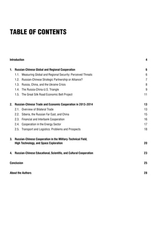 Introduction 4
1. Russian-Chinese Global and Regional Cooperation 6
1.1. Measuring Global and Regional Security: Perceived Threats 6
1.2. Russian-Chinese Strategic Partnership or Alliance? 7
1.3. Russia, China, and the Ukraine Crisis 8
1.4. The Russia-China-U.S. Triangle 9
1.5. The Great Silk Road Economic Belt Project 11
2. Russian-Chinese Trade and Economic Cooperation in 2013–2014 13
2.1. Overview of Bilateral Trade 13
2.2. Siberia, the Russian Far East, and China 15
2.3. Financial and Interbank Cooperation 16
2.4. Cooperation in the Energy Sector 17
2.5. Transport and Logistics: Problems and Prospects 18
3. Russian-Chinese Cooperation in the Military-Technical Field,
High Technology, and Space Exploration 20
4. Russian-Chinese Educational, Scientific, and Cultural Cooperation 23
Conclusion 25
About the Authors 28
TABLE OF CONTENTS
 