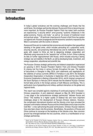 4 Report 18 / 2015
RUSSIAN-CHINESE DIALOGUE:
THE 2015 MODEL
Introduction
In today’s global turbulence and the evolving challenges and threats that the
world faces, the strategic partnership between Russia and China is becoming ever
more important. As Russian President Vladimir Putin has noted, both countries
are experiencing “a security deficit” amid growing “systemic imbalances in the
global economy, finance, and trade,” as well as “an erosion of traditional moral
and spiritual values.”1
Of particular importance to Russia is that China has spoken
out against anti-Russian propaganda and the economic sanctions imposed by the
West in connection with the events in Ukraine.
RussiaandChinaaimtomodernizetheireconomiesandstrengthentheirgeopolitical
standing in the global arena, which includes advocating for a polycentric world,
ensuring security, and preserving international law and its institutions. Moscow’s
goals with respect to China are tied to deepening strategic cooperation and
effectively using resources for the “peaceful rise” of China. In turn, China is placing
its bets on further rapprochement with Russia, which includes ensuring a lasting
strategic rear and stability in the North, as well as developing trade, investment, and
energy cooperation, educational and scientific ties.
The Russian-Chinese strategic partnership and bilateral cooperation experienced
an upswing in 2014. Russian President Vladimir Putin and Chinese President
Xi Jinping met five times in various formats throughout the year. The signing
of documents in Shanghai in May 2014, joint statements and negotiations on
the sidelines of various summits (BRICS in Fortaleza in July 2014, the Shanghai
Cooperation Organization in Dushanbe in September 2014, and the Asia-Pacific
Economic Cooperation in Beijing in November 2014), and Xi Jinping’s presence at
the Sochi Olympics in February 2014 indicate that the bilateral Russian-Chinese
format takes priority in the foreign policies of both Moscow and Beijing. This is
particularly true of geopolitical and military-political interaction on the global and
regional levels.
This report was compiled against a backdrop of continued progress in Russian-
Chinese cooperation. A joint statement released on May 20, 2014 heralded in
“a new stage in the comprehensive strategic partnership” between Russia and
China.2
This testifies to a higher quality of bilateral ties and more important
challenges ahead in the development of Russian-Chinese relations. However,
the complicated international situation and the Ukraine crisis have provoked the
sharpest confrontation between Russia and the United States and Europe since the
Cold War – a new split among the great world powers. Chinese-Russian relations
have also been drawn into this process. Nonetheless, the positions of Russia and
China continue to converge on the backdrop of the Ukraine crisis. New common
ground has emerged between the two countries, which is a manifestation of our
strategic partnership.
1
Speech by the President of the Russian Federation Vladimir Putin at a meeting of ambassadors and permanent
representatives of Russia, Moscow, Ministry of Foreign Affairs, July 1, 2014.
URL: http://www.mid.ru/brp_4.nsf/0/793F91B02AEF462844257D080050E43B (in Russian).
2
Joint statement by the Russian Federation and the Peope's Republic of China on a new stage of comprehensive
partnership and strategic interaction. May 20, 2014. URL: http://www.news.kremlin.ru/ref_notes/1642 (in Russian).
 
