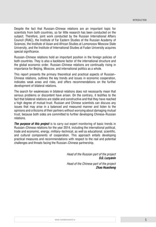 5www.russiancouncil.ru
INTRODUCTION
Despite the fact that Russian-Chinese relations are an important topic for
scientists from both countries, so far little research has been conducted on the
subject. Therefore, joint work conducted by the Russian International Affairs
Council (RIAC), the Institute of Far Eastern Studies of the Russian Academy of
Sciences, the Institute of Asian and African Studies at Lomonosov Moscow State
University, and the Institute of International Studies at Fudan University acquires
special significance.
Russian-Chinese relations hold an important position in the foreign policies of
both countries. They is also a backbone factor of the international structure and
the global economic order. Russian-Chinese relations are continually rising in
importance for Beijing, Moscow, and international politics as a whole.
This report presents the primary theoretical and practical aspects of Russian-
Chinese relations, outlines the key trends and issues in economic cooperation,
indicates weak areas and risks, and offers recommendations on the further
development of bilateral relations.
The search for weaknesses in bilateral relations does not necessarily mean that
serious problems or discontent have arisen. On the contrary, it testifies to the
fact that bilateral relations are stable and constructive and that they have reached
a high degree of mutual trust. Russian and Chinese scientists can discuss any
issues that may arise in a balanced and measured manner and listen to the
opinions and criticisms of their partners without worrying about damaging mutual
trust, because both sides are committed to further developing Chinese-Russian
relations.
The purpose of this project is to carry out expert monitoring of basic trends in
Russian-Chinese relations for the year 2014, including the international political,
trade and economic, energy, military-technical, as well as educational, scientific,
and cultural components of cooperation. This approach entails developing
practical measures and recommendations with respect to the real and potential
challenges and threats facing the Russian-Chinese partnership.
Head of the Russian part of the project
S.G. Luzyanin
Head of the Chinese part of the project
Zhao Huasheng
 