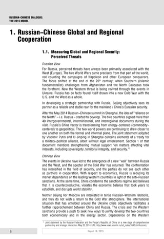 6 Report 18 / 2015
RUSSIAN-CHINESE DIALOGUE:
THE 2015 MODEL
1.1. Measuring Global and Regional Security:
Perceived Threats
Russian View
For Russia, perceived threats have always been primarily associated with the
West (Europe). The two World Wars came precisely from that part of the world,
not counting the campaigns of Napoleon and other European conquerors.
The focus shifted at the end of the 20th
century, when Southern (Islamic
fundamentalist) challenges from Afghanistan and the North Caucasus took
the forefront. Now the Western threat is being revived through the events in
Ukraine. Russia has de facto found itself drawn into a new Cold War with the
U.S. and the West as a whole.
In developing a strategic partnership with Russia, Beijing objectively sees its
partner as a reliable and stable rear for the mainland / China’s Eurasian security.
After the May 2014 Russian-Chinese summit in Shanghai, the idea of “reliance on
the North” – i.e. Russia – started to develop. The two countries signed more than
40 intergovernmental, interministerial, and interregional documents during the
visit. Russia’s China vector is transforming from energy-centered (commodity-
centered) to geopolitical. The two world powers are continuing to draw closer to
one another on both the formal and informal plane. The joint statement adopted
by Vladimir Putin and Xi Jinping in Shanghai contains elements of a treaty for
a military-political alliance, albeit without legal enforcement. Section 1 of that
document mentions strengthening mutual support “on matters affecting vital
interests, including sovereignty, territorial integrity, and security.”3
Chinese View
The events in Ukraine have led to the emergence of a new “wall” between Russia
and the West, and the specter of the Cold War has returned. The confrontation
has intensified in the field of security, and the parties do not see each other
as partners in cooperation. With respect to economics, Russia is reducing its
market dependence on the leading Western countries in light of the anti-Russian
sanctions. At the same time, China condemns the sanctions regime and believes
that it is counterproductive, violates the economic balance that took years to
establish, and disrupts world stability.
Neither Beijing nor Moscow are interested in tense Russian-Western relations,
and they do not wish a return to the Cold War atmosphere. The international
situation that has unfolded around the Ukraine crisis objectively facilitates a
further rapprochement between China and Russia. The crisis and the Western
sanctions provide a push to seek new ways to jointly develop the two countries
both economically and in the energy sector. Dependence on the Western
3
Joint statement by the Russian Federation and the Peope's Republic of China on a new stage of comprehensive
partnership and strategic interaction. May 20, 2014. URL: http://www.news.kremlin.ru/ref_notes/1642 (in Russian).
1. Russian-Chinese Global and Regional
Cooperation
 