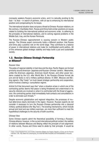 7www.russiancouncil.ru
1. RUSSIAN-CHINESE GLOBAL AND
REGIONAL COOPERATION
monopoly weakens Russia’s economic artery, and it is naturally pivoting to the
East – to Asia – in search of partners, with an eye to enhancing its international
position and compensating for its losses.
The international situation does not pose a threat to Chinese-Russian relations; on
the contrary, it facilitates them. Russia and China hold similar positions on issues
related to building the international political and economic order, to adhering to
the principles of international relations, and to solving regional problems in the
Middle East, Iraq, and the Korean Peninsula.
The Russian-Chinese rapprochement is causing concern in Western public
opinion. The Chinese expert community holds a different position: that Russia
and China play a positive role on the world stage. They contribute to a balance
of power in international relations and make for multifaceted world politics. All
of this enhances global strategic stability and helps build a just and sustainable
society.
1.2. Russian-Chinese Strategic Partnership
or Alliance?
Russian View
The poles of regional stability in East Asia and the Asia-Pacific Region are formed
primarily around American-Japanese and Russian-Chinese ‘centers’. Meanwhile,
unlike the American-Japanese, American-South Korean, and other power tan-
dems created by the U.S. after World War II, the Russian-Chinese format (de
jure and de facto) is not a military-political alliance. In 2001, Moscow and Bei-
jing signed a ‘Big Treaty’4
on trust-based strategic partnership and cooperation,
which involves creating a ‘consultation regime’.
Article 9 of that document says that “when a situation arises in which one of the
contracting parties deems that peace is being threatened and undermined or its
security interests are involved or when it is confronted with the threat of aggres-
sion, the contracting parties shall immediately hold contacts and consultations in
order to eliminate such threats.”5
Despite economic globalization and regional integration, the processes of mu-
tual deterrence clearly dominate in the region. However, Russian experts do not
consider it necessary to turn the Russian-Chinese partnership into a classical
military-political alliance (the ‘Big Two’). The existing mechanisms, which include
annual joint land and sea military exercises, are more than sufficient to meet the
hypothetical challenges to the security of both countries.
Chinese View
Some Chinese experts admit the theoretical possibility of forming a Russian-
Chinese alliance; however, in the current international political context, the realities
of relations between Moscow and Beijing reflect the principle of non-alignment.
In other words, Russia and China need to abide by that principle. It would be
4
Treaty of Good Neighborliness and Friendly Cooperation Between the People's Republic of China and the Russian
Federation. URL: http://www.mid.ru/bdomp/spd_md.nsf/0/F5BF340F2FA3C08CC3257DAC0030958E (in Russian).
5
Ibid.
 