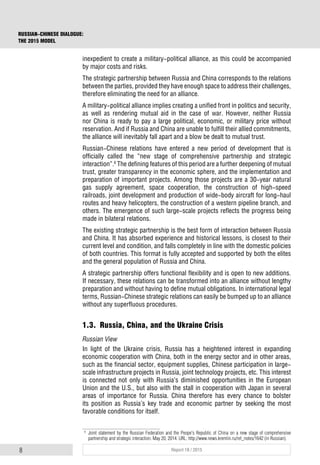 8 Report 18 / 2015
RUSSIAN-CHINESE DIALOGUE:
THE 2015 MODEL
inexpedient to create a military-political alliance, as this could be accompanied
by major costs and risks.
The strategic partnership between Russia and China corresponds to the relations
between the parties, provided they have enough space to address their challenges,
therefore eliminating the need for an alliance.
A military-political alliance implies creating a unified front in politics and security,
as well as rendering mutual aid in the case of war. However, neither Russia
nor China is ready to pay a large political, economic, or military price without
reservation. And if Russia and China are unable to fulfill their allied commitments,
the alliance will inevitably fall apart and a blow be dealt to mutual trust.
Russian-Chinese relations have entered a new period of development that is
officially called the “new stage of comprehensive partnership and strategic
interaction”.6
The defining features of this period are a further deepening of mutual
trust, greater transparency in the economic sphere, and the implementation and
preparation of important projects. Among those projects are a 30-year natural
gas supply agreement, space cooperation, the construction of high-speed
railroads, joint development and production of wide-body aircraft for long-haul
routes and heavy helicopters, the construction of a western pipeline branch, and
others. The emergence of such large-scale projects reflects the progress being
made in bilateral relations.
The existing strategic partnership is the best form of interaction between Russia
and China. It has absorbed experience and historical lessons, is closest to their
current level and condition, and falls completely in line with the domestic policies
of both countries. This format is fully accepted and supported by both the elites
and the general population of Russia and China.
A strategic partnership offers functional flexibility and is open to new additions.
If necessary, these relations can be transformed into an alliance without lengthy
preparation and without having to define mutual obligations. In international legal
terms, Russian-Chinese strategic relations can easily be bumped up to an alliance
without any superfluous procedures.
1.3. Russia, China, and the Ukraine Crisis
Russian View
In light of the Ukraine crisis, Russia has a heightened interest in expanding
economic cooperation with China, both in the energy sector and in other areas,
such as the financial sector, equipment supplies, Chinese participation in large-
scale infrastructure projects in Russia, joint technology projects, etc. This interest
is connected not only with Russia’s diminished opportunities in the European
Union and the U.S., but also with the stall in cooperation with Japan in several
areas of importance for Russia. China therefore has every chance to bolster
its position as Russia’s key trade and economic partner by seeking the most
favorable conditions for itself.
6
Joint statement by the Russian Federation and the Peope's Republic of China on a new stage of comprehensive
partnership and strategic interaction. May 20, 2014. URL: http://www.news.kremlin.ru/ref_notes/1642 (in Russian).
 