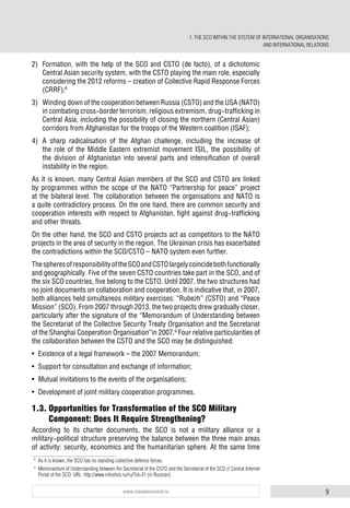 9www.russiancouncil.ru
2) Formation, with the help of the SCO and CSTO (de facto), of a dichotomic
Central Asian security system, with the CSTO playing the main role, especially
considering the 2012 reforms – creation of Collective Rapid Response Forces
(CRRF);8
3) Winding down of the cooperation between Russia (CSTO) and the USA (NATO)
in combating cross-border terrorism, religious extremism, drug-trafficking in
Central Asia, including the possibility of closing the northern (Central Asian)
corridors from Afghanistan for the troops of the Western coalition (ISAF);
4) A sharp radicalisation of the Afghan challenge, including the increase of
the role of the Middle Eastern extremist movement ISIL, the possibility of
the division of Afghanistan into several parts and intensification of overall
instability in the region.
As it is known, many Central Asian members of the SCO and CSTO are linked
by programmes within the scope of the NATO “Partnership for peace” project
at the bilateral level. The collaboration between the organisations and NATO is
a quite contradictory process. On the one hand, there are common security and
cooperation interests with respect to Afghanistan, fight against drug-trafficking
and other threats.
On the other hand, the SCO and CSTO projects act as competitors to the NATO
projects in the area of security in the region. The Ukrainian crisis has exacerbated
the contradictions within the SCO/CSTO – NATO system even further.
ThespheresofresponsibilityoftheSCOandCSTOlargelycoincidebothfunctionally
and geographically. Five of the seven CSTO countries take part in the SCO, and of
the six SCO countries, five belong to the CSTO. Until 2007, the two structures had
no joint documents on collaboration and cooperation. It is indicative that, in 2007,
both alliances held simultaneos military exercises: “Rubezh” (CSTO) and “Peace
Mission” (SCO). From 2007 through 2013, the two projects drew gradually closer,
particularly after the signature of the “Memorandum of Understanding between
the Secretariat of the Collective Security Treaty Organisation and the Secretariat
of the Shanghai Cooperation Organisation”in 2007.9
Four relative particularities of
the collaboration between the CSTO and the SCO may be distinguished:
• Existence of a legal framework – the 2007 Memorandum;
• Support for consultation and exchange of information;
• Mutual invitations to the events of the organisations;
• Development of joint military cooperation programmes.
1.3. Opportunities for Transformation of the SCO Military
Component: Does It Require Strengthening?
According to its charter documents, the SCO is not a military alliance or a
military-political structure preserving the balance between the three main areas
of activity: security, economics and the humanitarian sphere. At the same time
8
As it is known, the SCO has no standing collective defence forces.
9
Memorandum of Understanding between the Secretariat of the CSTO and the Secretariat of the SCO // Central Internet
Portal of the SCO. URL: http://www.infoshos.ru/ru/?id=31 (in Russian).
1. THE SCO WITHIN THE SYSTEM OF INTERNATIONAL ORGANISATIONS
AND INTERNATIONAL RELATIONS
 