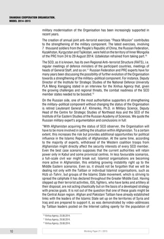 10 Working Paper 21 / 2015
SHANGHAI COOPERATION ORGANISATION.
MODEL 2014–2015
military modernisation of the Organisation has been increasingly supported in
recent years.
The creation of annual joint anti-terrorist exercises “Peace Mission” contributes
to the strengthening of the military component. The latest exercises, involving
7 thousand soldiers from the People’s Republic of China, the Russian Federation,
Kazakhstan, Kyrgyzstan and Tajikistan, were held on the territory of Inner Mongolia
of the PRC from 24 to 29 August 2014. Uzbekistan refrained from taking part.10
The SCO, as it is known, has its own Regional Anti-terrorist Structure (RATS), i.e.
regular meetings of defence ministers of the participant countries, meetings of
heads of General Staff, and so on.11
Russian Federation and PRC experts have for
many years been discussing the possibility of further evolution of the Organisation
towards a strengthening of the military-political component. For instance, Deputy
Director of the Institute for Strategic Studies of the National Defence University
PLA Meng Xiangging stated in an interview for the Xinhua Agency that, given
the growing challenges and regional threats, the combat readiness of the SCO
member states needed to be boosted.12
On the Russian side, one of the most authoritative supporters of strengthening
the military-political component without changing the status of the Organisation
is retired Lieutenant General A.F. Klimenko, Ph.D. in Military Science, Deputy
Head of the Centre for Strategic Studies of Northeast Asia and the SCO of the
Institute of Far Eastern Studies of the Russian Academy of Sciences. We quote the
Russian military expert’s argumentation and conclusions in full:
“With Afghanistan acquiring the status of SCO observer, the Organisation will
have to be more involved in settling the situation within Afghanistan. To a certain
extent, this increases the risk but provides additional opportunities for political
influence in the Islamic Republic of Afghanistan. At the same time, according
to the majority of experts, withdrawal of the Western coalition troops from
Afghanistan might directly affect the security interests of every SCO member.
Even the best case scenario supposes that the current authorities will retain
power only in Kabul and some provincial centres. In less favourable scenarios,
a full-scale civil war might break out. Islamist organisations are becoming
more active in Afghanistan, this entailing growing instability right up to the
Middle Eastern scenarios. Even so, it should not be forgotten that we will be
dealing not only with the Taliban or individual Islamist organisations, such as
Hizb ut-Tahrir, but groups of the Islamic State movement, which is striving to
spread the caliphate it has declared throughout the Greater Middle East. Having
stepped up their terrorist activities, ISIL fighters, who have tanks and artillery at
their disposal, are not acting chaotically but on the basis of a developed strategy
with precise goals. It is not out of the question that one of these goals might be
the Central Asian region. Afghan and Pakistani Taliban have already established
links with the leaders of the Islamic State set up on the territories of Syria and
Iraq and are prepared to support it, as was demonstrated by video-addresses
by Taliban leaders posted on the Internet calling openly for the population of
10
Xinhua Agency, 25.08.2014.
11
Xinhua Agency, 29.08.2014.
12
Xinhua Agency, 29.08.2014.
 