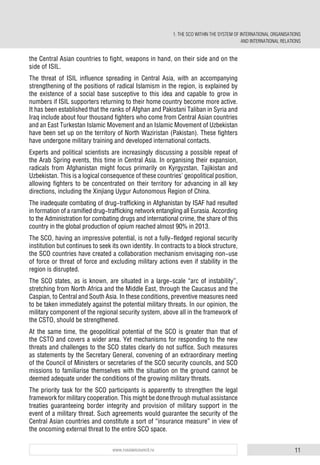 11www.russiancouncil.ru
the Central Asian countries to fight, weapons in hand, on their side and on the
side of ISIL.
The threat of ISIL influence spreading in Central Asia, with an accompanying
strengthening of the positions of radical Islamism in the region, is explained by
the existence of a social base susceptive to this idea and capable to grow in
numbers if ISIL supporters returning to their home country become more active.
It has been established that the ranks of Afghan and Pakistani Taliban in Syria and
Iraq include about four thousand fighters who come from Central Asian countries
and an East Turkestan Islamic Movement and an Islamic Movement of Uzbekistan
have been set up on the territory of North Waziristan (Pakistan). These fighters
have undergone military training and developed international contacts.
Experts and political scientists are increasingly discussing a possible repeat of
the Arab Spring events, this time in Central Asia. In organising their expansion,
radicals from Afghanistan might focus primarily on Kyrgyzstan, Tajikistan and
Uzbekistan. This is a logical consequence of these countries’ geopolitical position,
allowing fighters to be concentrated on their territory for advancing in all key
directions, including the Xinjiang Uygur Autonomous Region of China.
The inadequate combating of drug-trafficking in Afghanistan by ISAF had resulted
in formation of a ramified drug-trafficking network entangling all Eurasia. According
to the Administration for combating drugs and international crime, the share of this
country in the global production of opium reached almost 90% in 2013.
The SCO, having an impressive potential, is not a fully-fledged regional security
institution but continues to seek its own identity. In contracts to a block structure,
the SCO countries have created a collaboration mechanism envisaging non-use
of force or threat of force and excluding military actions even if stability in the
region is disrupted.
The SCO states, as is known, are situated in a large-scale “arc of instability”,
stretching from North Africa and the Middle East, through the Caucasus and the
Caspian, to Central and South Asia. In these conditions, preventive measures need
to be taken immediately against the potential military threats. In our opinion, the
military component of the regional security system, above all in the framework of
the CSTO, should be strengthened.
At the same time, the geopolitical potential of the SCO is greater than that of
the CSTO and covers a wider area. Yet mechanisms for responding to the new
threats and challenges to the SCO states clearly do not suffice. Such measures
as statements by the Secretary General, convening of an extraordinary meeting
of the Council of Ministers or secretaries of the SCO security councils, and SCO
missions to familiarise themselves with the situation on the ground cannot be
deemed adequate under the conditions of the growing military threats.
The priority task for the SCO participants is apparently to strengthen the legal
framework for military cooperation. This might be done through mutual assistance
treaties guaranteeing border integrity and provision of military support in the
event of a military threat. Such agreements would guarantee the security of the
Central Asian countries and constitute a sort of “insurance measure” in view of
the oncoming external threat to the entire SCO space.
1. THE SCO WITHIN THE SYSTEM OF INTERNATIONAL ORGANISATIONS
AND INTERNATIONAL RELATIONS
 