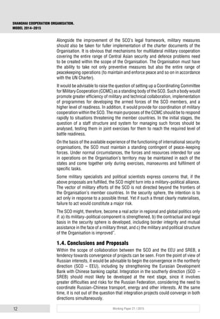 12 Working Paper 21 / 2015
SHANGHAI COOPERATION ORGANISATION.
MODEL 2014–2015
Alongside the improvement of the SCO’s legal framework, military measures
should also be taken for fuller implementation of the charter documents of the
Organisation. It is obvious that mechanisms for multilateral military cooperation
covering the entire range of Central Asian security and defence problems need
to be created within the scope of the Organisation. The Organisation must have
the ability to take not only preventive measures but also the entire range of
peacekeeping operations (to maintain and enforce peace and so on in accordance
with the UN Charter).
It would be advisable to raise the question of setting up a Coordinating Committee
for Military Cooperation (CCMC) as a standing body of the SCO. Such a body would
promote greater efficiency of military and technical collaboration, implementation
of programmes for developing the armed forces of the SCO members, and a
higher level of readiness. In addition, it would provide for coordination of military
cooperation within the SCO. The main purposes of the CCMC should be to respond
rapidly to situations threatening the member countries. In the initial stages, the
question of a staff structure and system for managing such forces should be
analysed, testing them in joint exercises for them to reach the required level of
battle readiness.
On the basis of the available experience of the functioning of international security
organisations, the SCO must maintain a standing contingent of peace-keeping
forces. Under normal circumstances, the forces and resources intended for use
in operations on the Organisation’s territory may be maintained in each of the
states and come together only during exercises, manoeuvres and fulfilment of
specific tasks.
Some military specialists and political scientists express concerns that, if the
above proposals are fulfilled, the SCO might turn into a military-political alliance.
The vector of military efforts of the SCO is not directed beyond the frontiers of
the Organisation’s member countries. In the security sphere, the intention is to
act only in response to a possible threat. Yet if such a threat clearly materialises,
failure to act would constitute a major risk.
The SCO might, therefore, become a real actor in regional and global politics only
if: а) its military-political component is strengthened, b) the contractual and legal
basis in the security sphere is developed, including border integrity and mutual
assistance in the face of a military threat, and c) the military and political structure
of the Organisation is improved”.
1.4. Conclusions and Proposals
Within the scope of collaboration between the SCO and the EEU and SREB, a
tendency towards convergence of projects can be seen. From the point of view of
Russian interests, it would be advisable to begin the convergence in the northerly
direction (SCO – EEU), including by strengthening the Eurasian Development
Bank with Chinese banking capital. Integration in the southerly direction (SCO –
SREB) should most likely be developed at the next stage, since it involves
greater difficulties and risks for the Russian Federation, considering the need to
coordinate Russian-Chinese transport, energy and other interests. At the same
time, it is not out of the question that integration projects could converge in both
directions simultaneously.
 